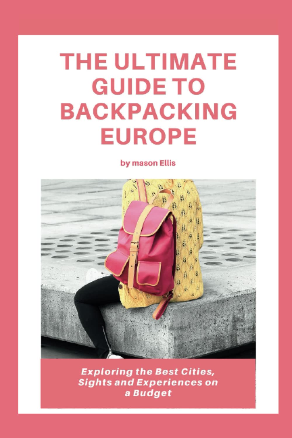 THE ULTIMATE GUIDE TO BACKPACKING EUROPE: Exploring The Best Cities, Sights And Experiences On A Budget (Travel guide)