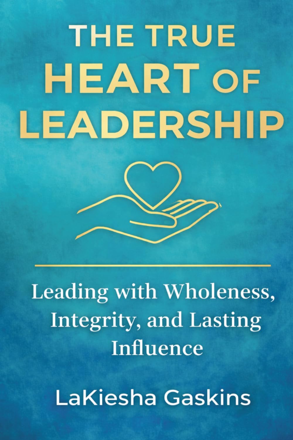 The True Heart Of Leadership: Leading with Wholeness, Integrity, and Lasting Influence