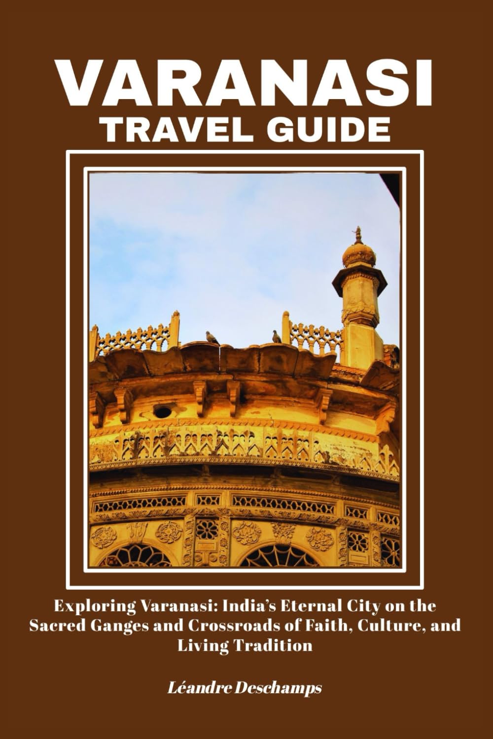 VARANASI TRAVEL GUIDE: Exploring Varanasi: India’s Eternal City on the Sacred Ganges and Crossroads of Faith, Culture, and Living Tradition