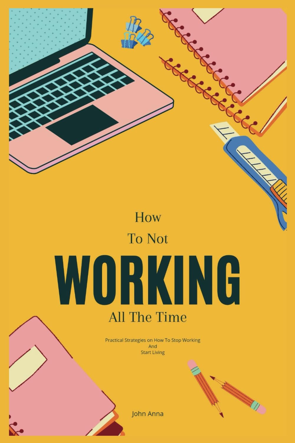 How To Not Work All The Time: Practical Strategies on How to Stop Working And Start Living (How To Not Always Be Working in Modern Age)