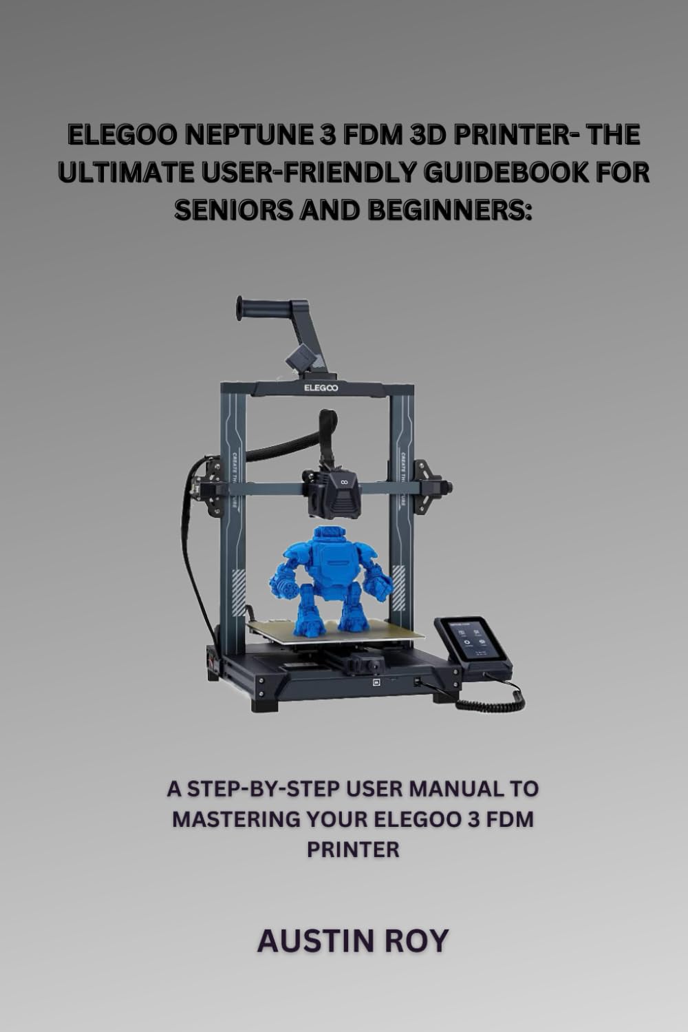 ELEGOO NEPTUNE 3 FDM 3D PRINTER GUIDE BOOK FOR SENIORS AND BEGINNERS: A STEP-BY-STEP USER MANUAL TO MASTERING YOUR ELEGOO 3 FDM PRINTER (Computer and