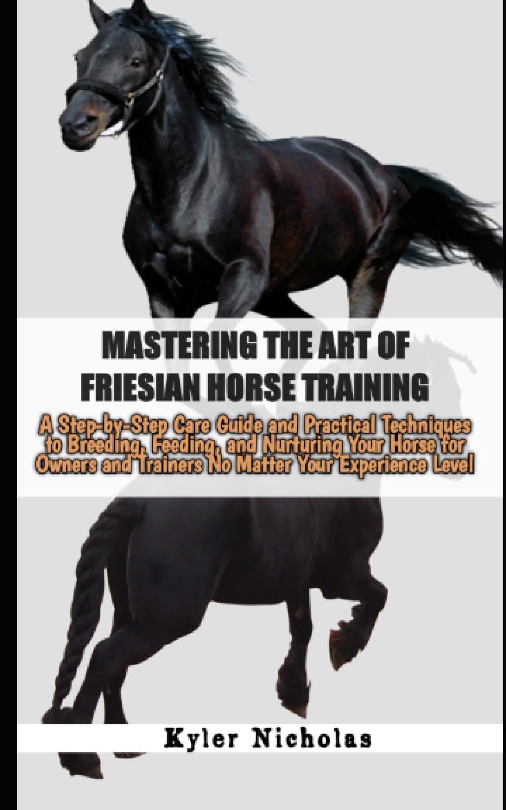 Mastering the Art of Friesian Horse Training: A Step-by-Step Care Guide and Practical Techniques to Breeding, Feeding, and Nurturing Your Horse for Owners and Trainers No Matter Your Experience Level