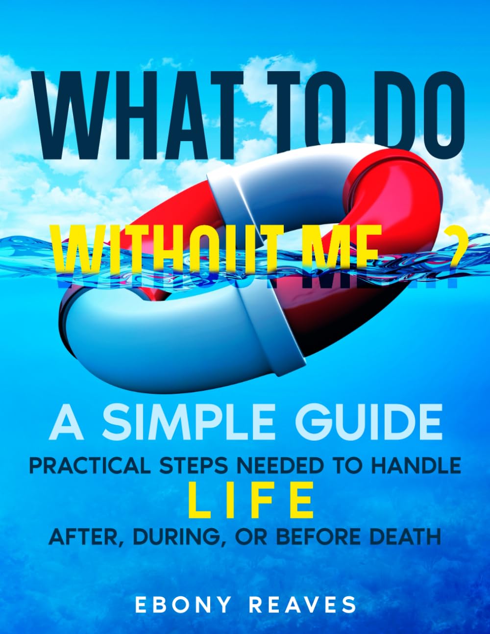 What to Do Without Me...?: A Simple Guide: Practical Steps Needed to Handle Life, After, During, & Before Death