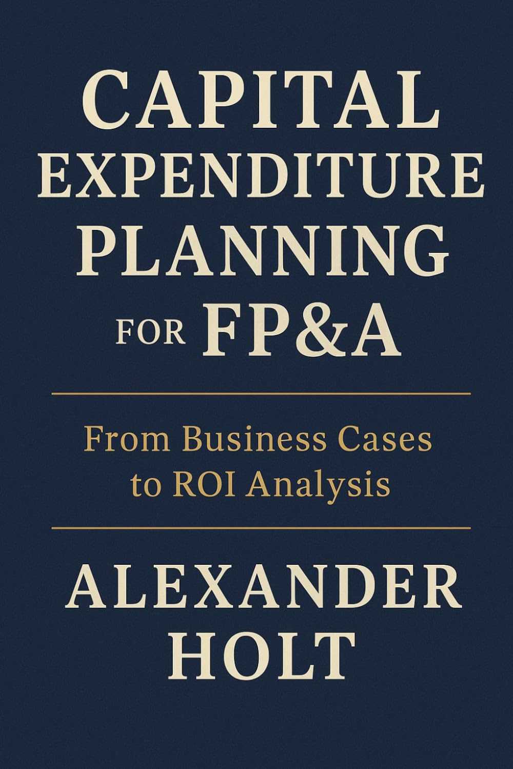 Capital Expenditure Planning for FP&A: From Business Cases to ROI Analysis: Master the art of turning capital investments into measurable value (Alexander Holt’s FP&A Library)