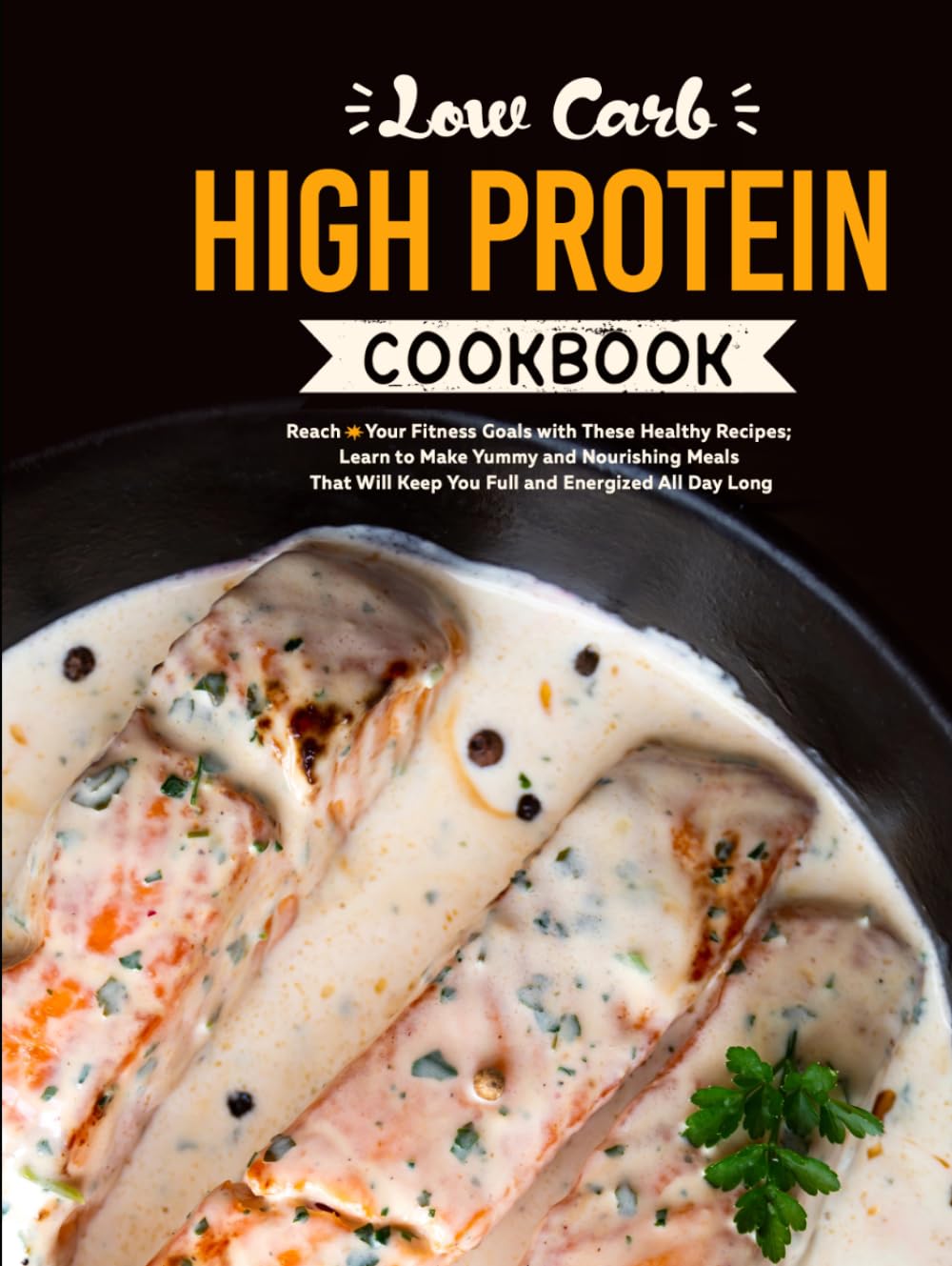 Low Carb High Protein Cookbook: Reach Your Fitness Goals with These Healthy Recipes; Learn to Make Yummy and Nourishing Meals That Will Keep You Full and Energized All Day Long