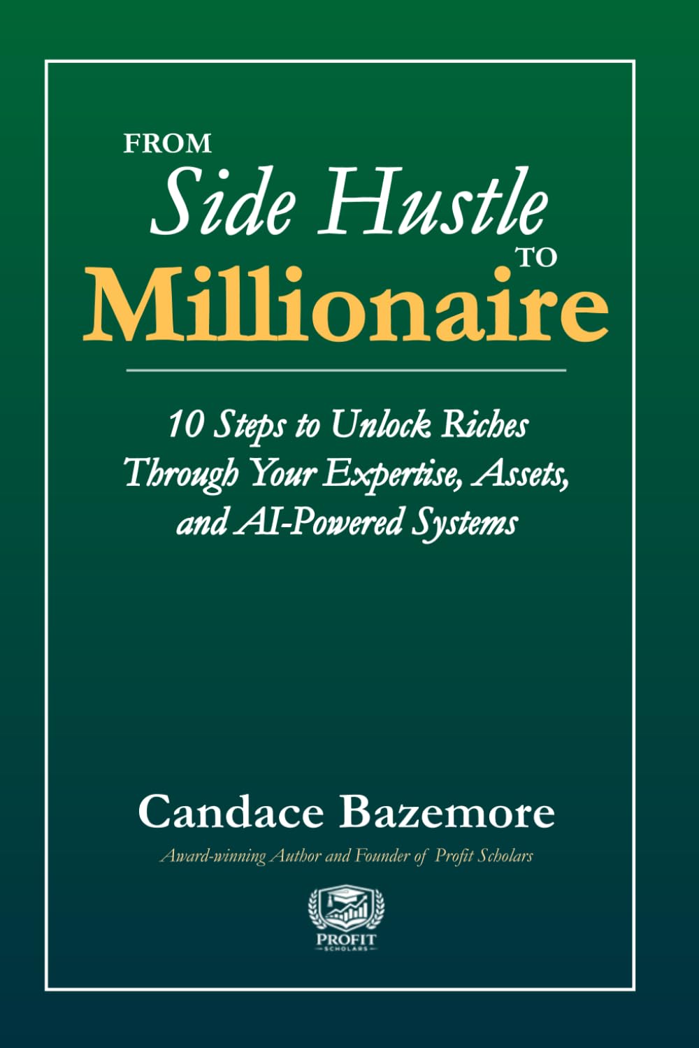 From Side Hustle to Millionaire: 10 Steps to Unlock Riches Through Your Expertise, Assets, and AI-Powered Systems (Profit Scholars Library)