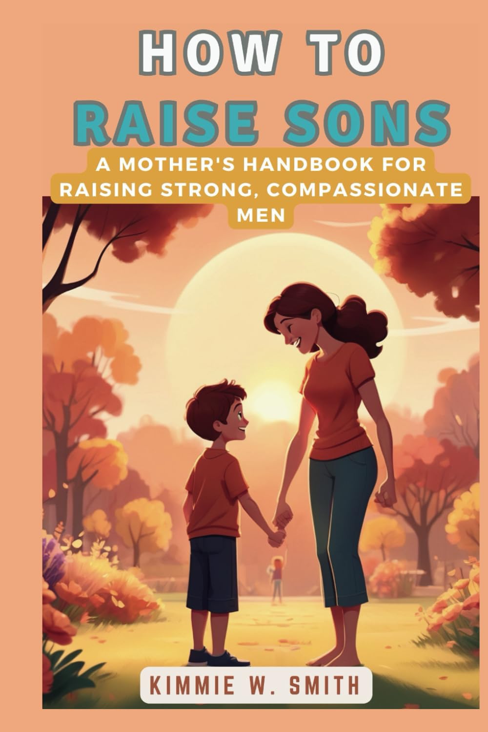 How to Raise Sons: A Mother's Handbook for Raising Strong, Compassionate Men: A Comprehensive Guide to Understanding and Nurturing Boys' Growth and Development