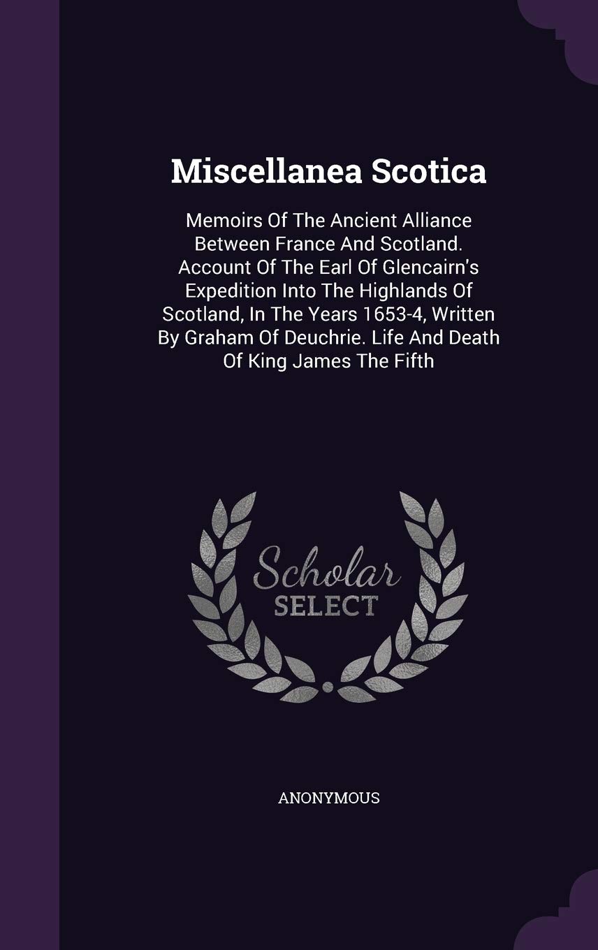 Miscellanea Scotica: Memoirs Of The Ancient Alliance Between France And Scotland. Account Of The Earl Of Glencairn's Expedition Into The Highlands Of ... Life And Death Of King James The Fifth