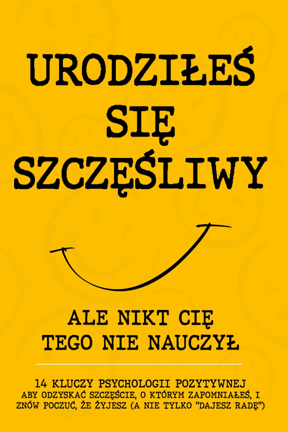 URODZIŁEŚ SIĘ SZCZĘŚLIWY: Ale Nikt Cię Tego Nie Nauczył. 14 Kluczy Psychologii Pozytywnej, Aby Odzyskać Szczęście, O Którym Zapomniałeś, i Znów Poczuć, Że Żyjesz (A Nie Tylko "Dajesz Radę")