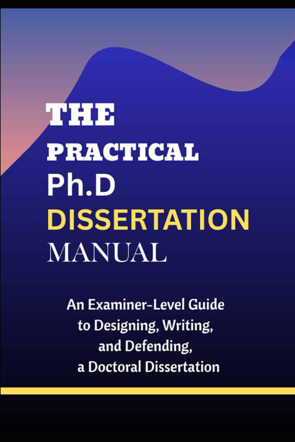 THE PRACTICAL PHD DISSERTATION MANUAL: An Examiner-Level Guide to Designing, Writing, and Defending a Doctoral Dissertation