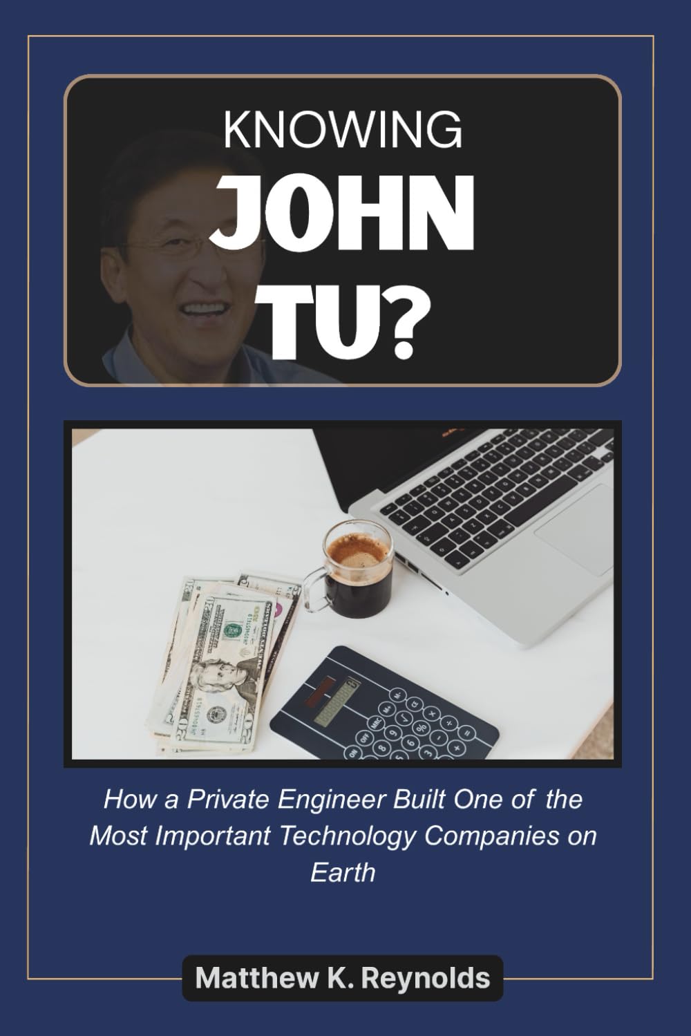KNOWING JOHN TU: An Independent Biography of the Private Engineer Who Built One of the Most Important Technology Companies on Earth