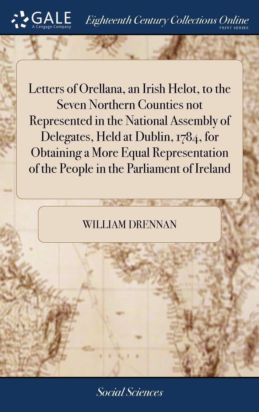 Letters of Orellana, an Irish Helot, to the Seven Northern Counties not Represented in the National Assembly of Delegates, Held at Dublin, 1784, for ... of the People in the Parliament of Ireland