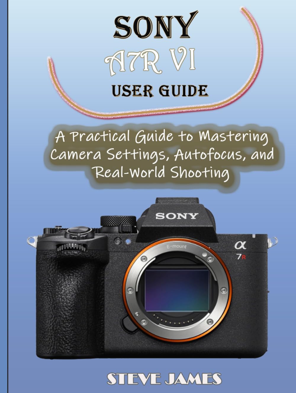 SONY A7R VI USER GUIDE: A Practical Guide to Mastering Camera Settings, Autofocus, and Real-World Shooting