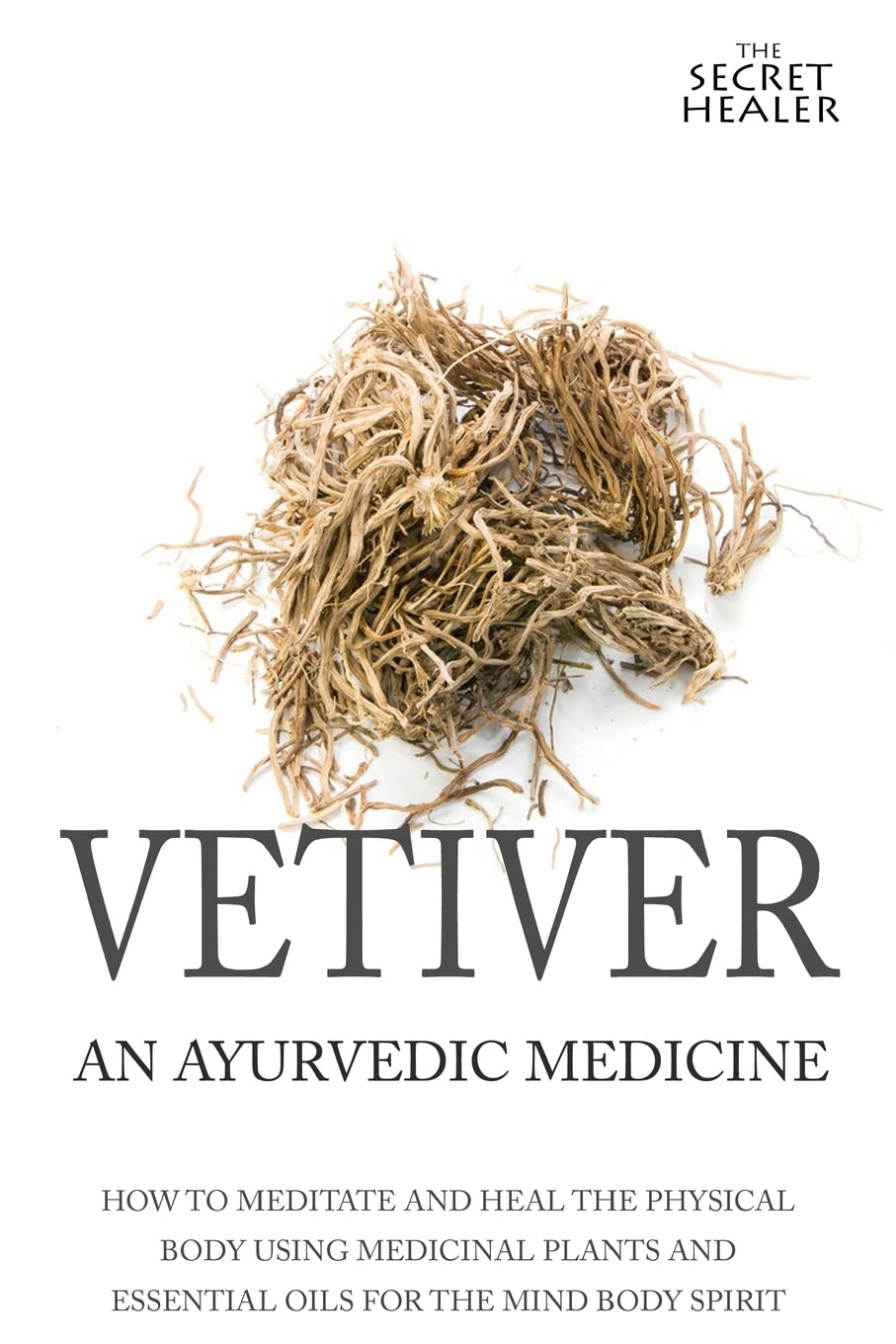 Vetiver: An Ayurvedic Medicine: How To Meditate And Heal The Physical Body Using Medicinal Plants and Essential Oils For The Mind Body Spirit: Volume 1 (The Secret Healer Oils Manuals)