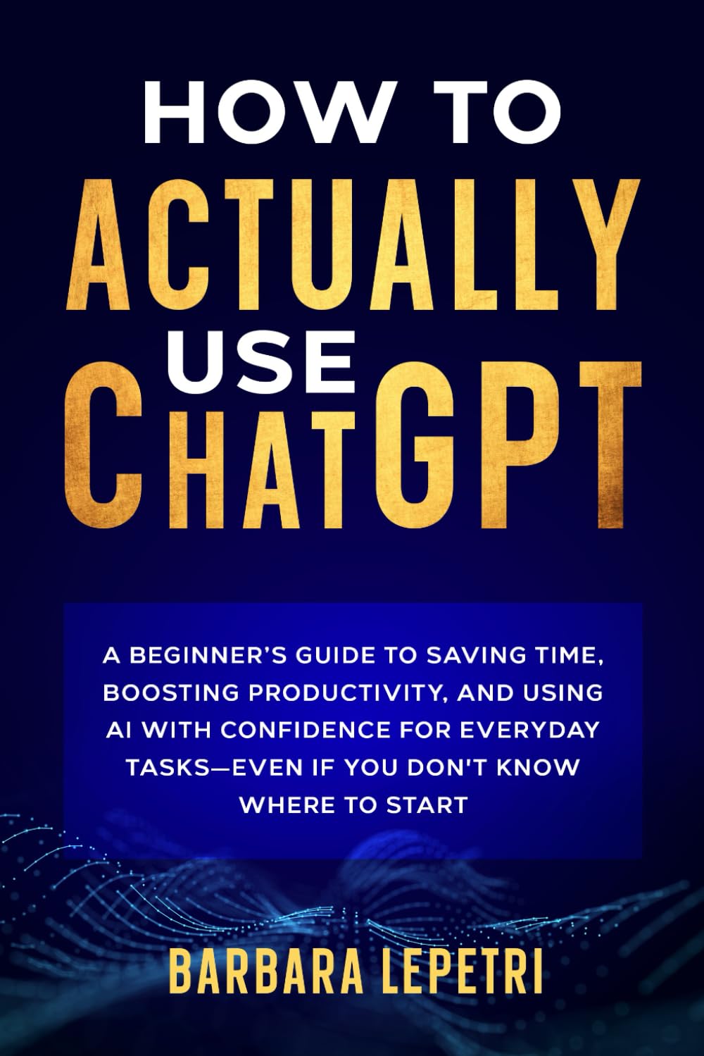 How to Actually Use ChatGPT: A Beginner’s Guide to Saving Time, Boosting Productivity, and Using AI with Confidence for Everyday Tasks—even if You Don’t Know Where to Start