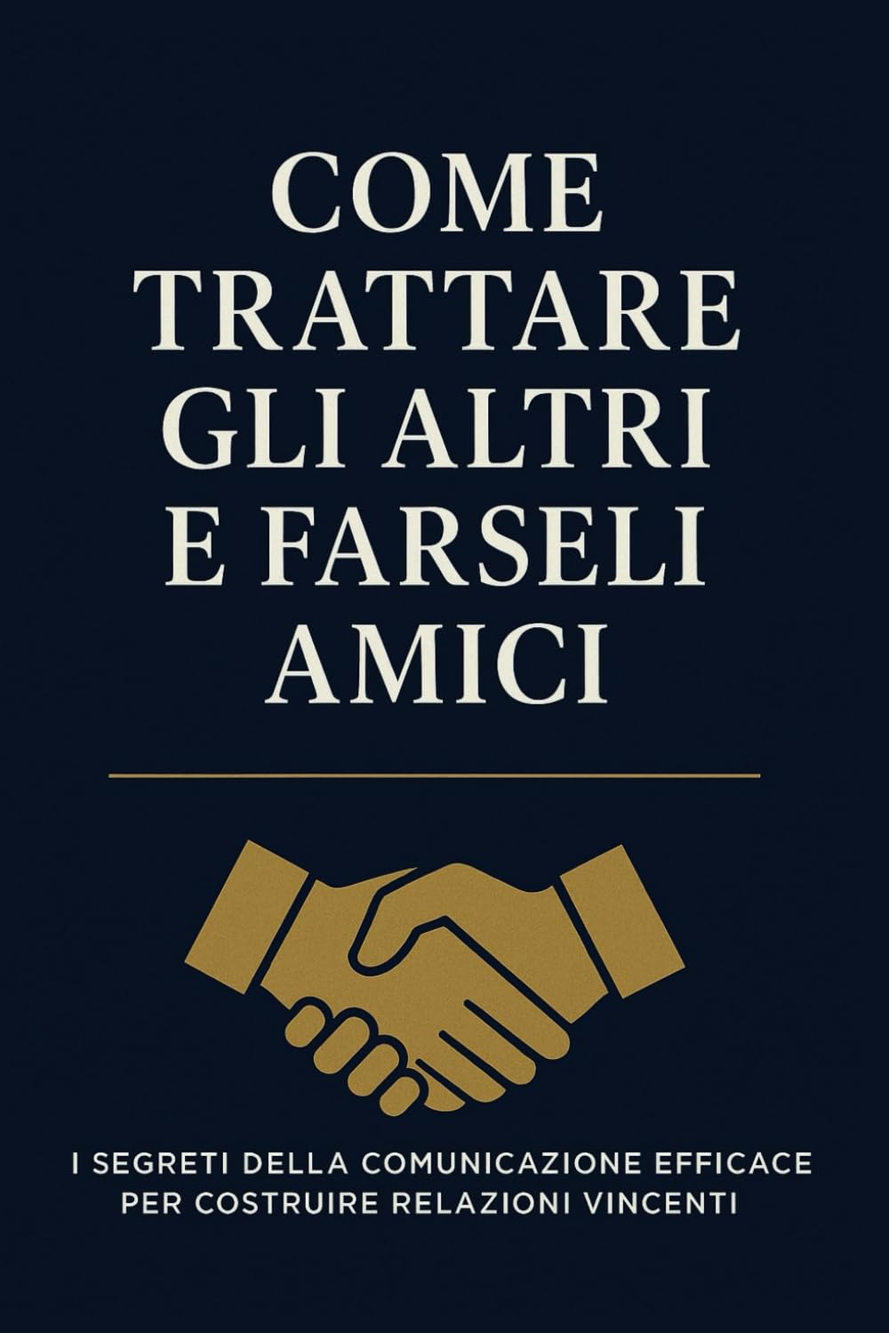 Come Trattare Gli Altri e Farseli Amici: Strategie pratiche per migliorare la comunicazione, costruire fiducia e creare relazioni autentiche nella vita personale e professionale