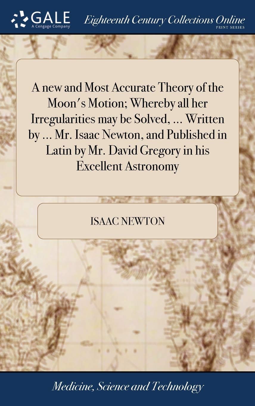 A new and Most Accurate Theory of the Moon's Motion; Whereby all her Irregularities may be Solved, ... Written by ... Mr. Isaac Newton, and Published ... Mr. David Gregory in his Excellent Astronomy