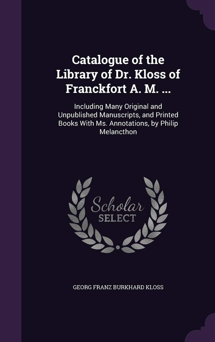 Catalogue of the Library of Dr. Kloss of Franckfort A. M. ...: Including Many Original and Unpublished Manuscripts, and Printed Books with Ms. Annotations, by Philip Melancthon