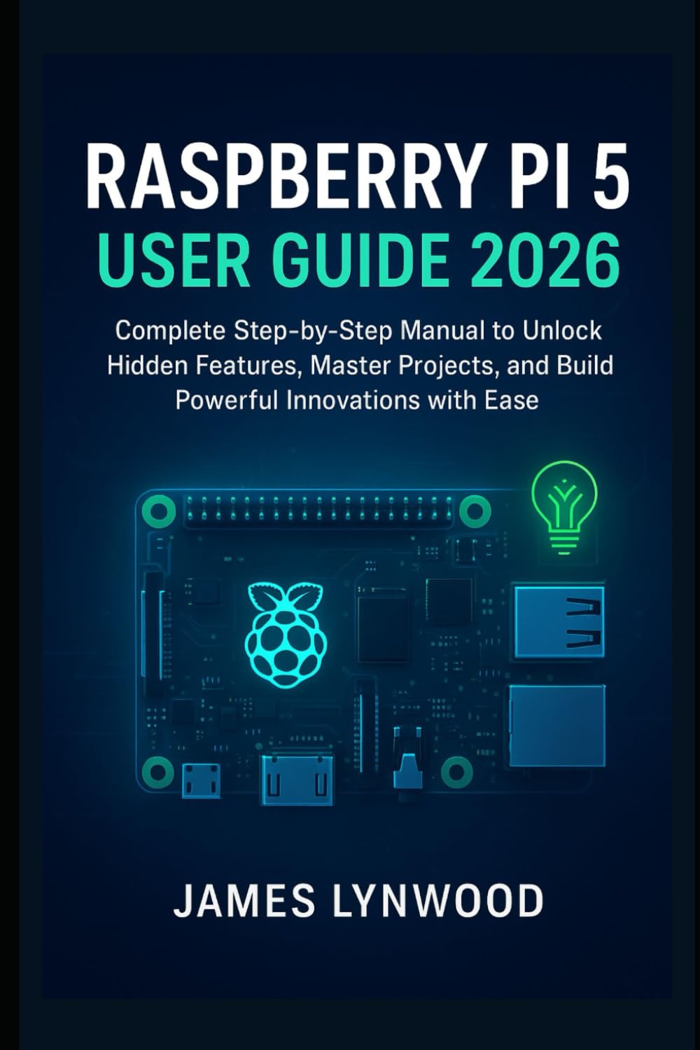 Raspberry Pi 5 User Guide 2026: Complete Step-by-Step Manual to Unlock Hidden Features, Master Projects, and Build Powerful Innovations with Ease
