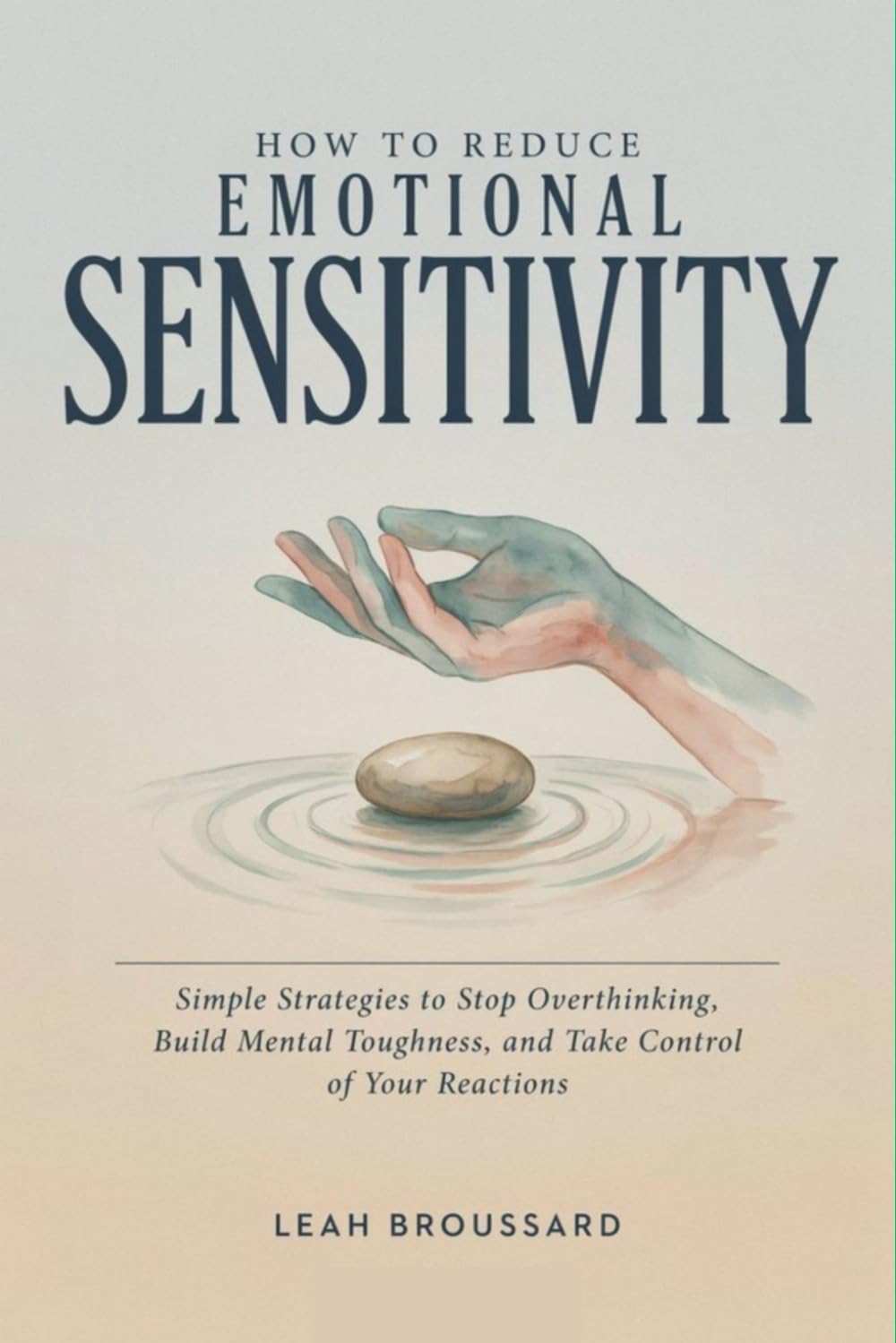 How to Reduce Emotional Sensitivity: Simple Strategies to Stop Overthinking, Build Mental Toughness, and Take Control of Your Reactions