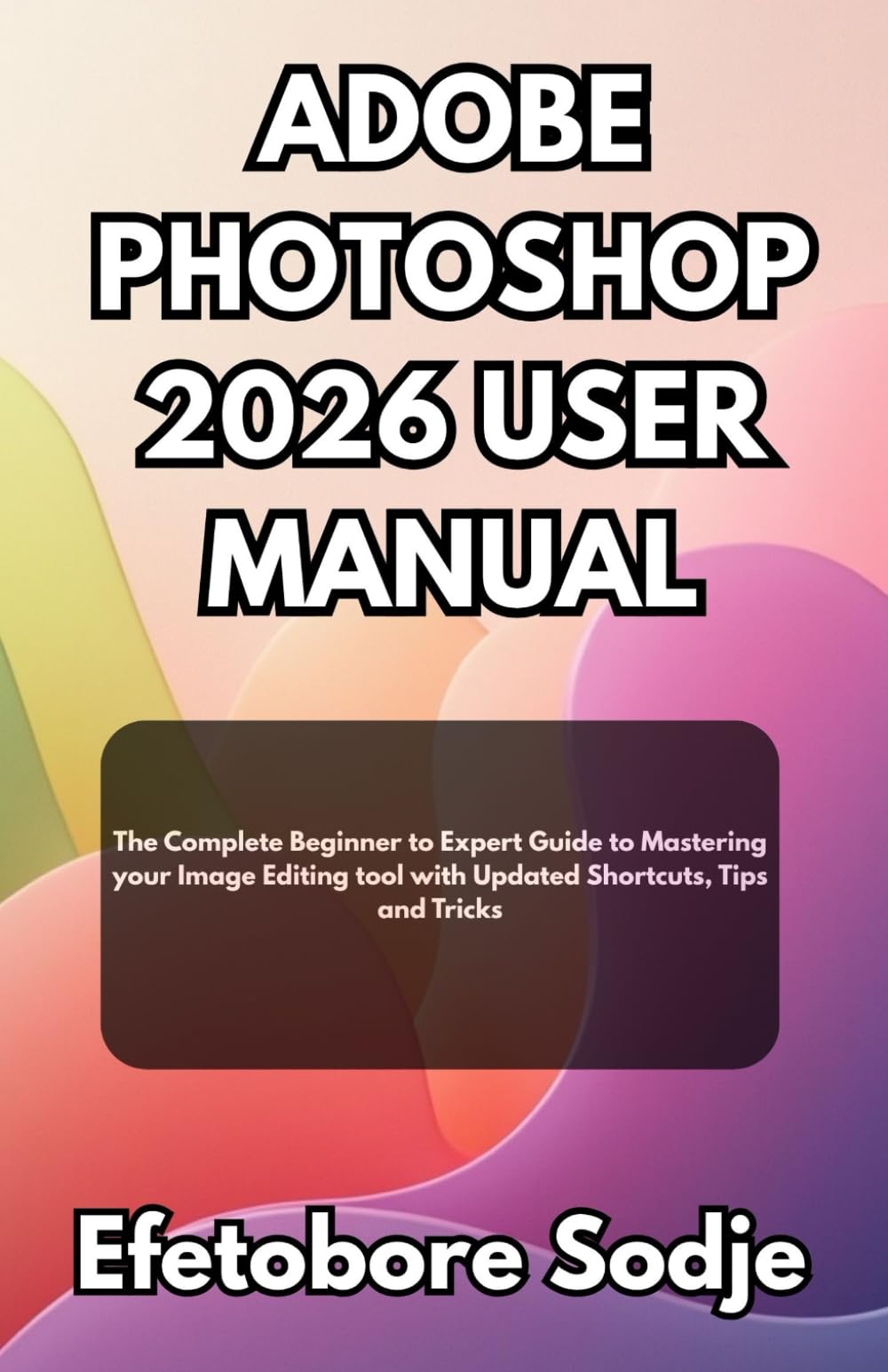 ADOBE PHOTOSHOP 2026 USER MANUAL: The Complete Beginner to Expert Guide to Mastering your Image Editing tool with Updated Shortcuts, Tips and Tricks