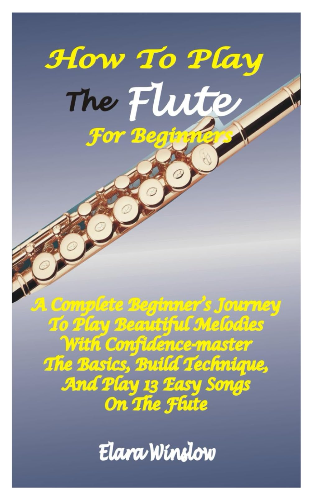 HOW TO PLAY THE FLUTE FOR BEGINNERS: A Complete Beginner’s Journey To Play Beautiful Melodies With Confidence-Master The Basics, Build Technique, And Play 13 Easy Songs On The Flute