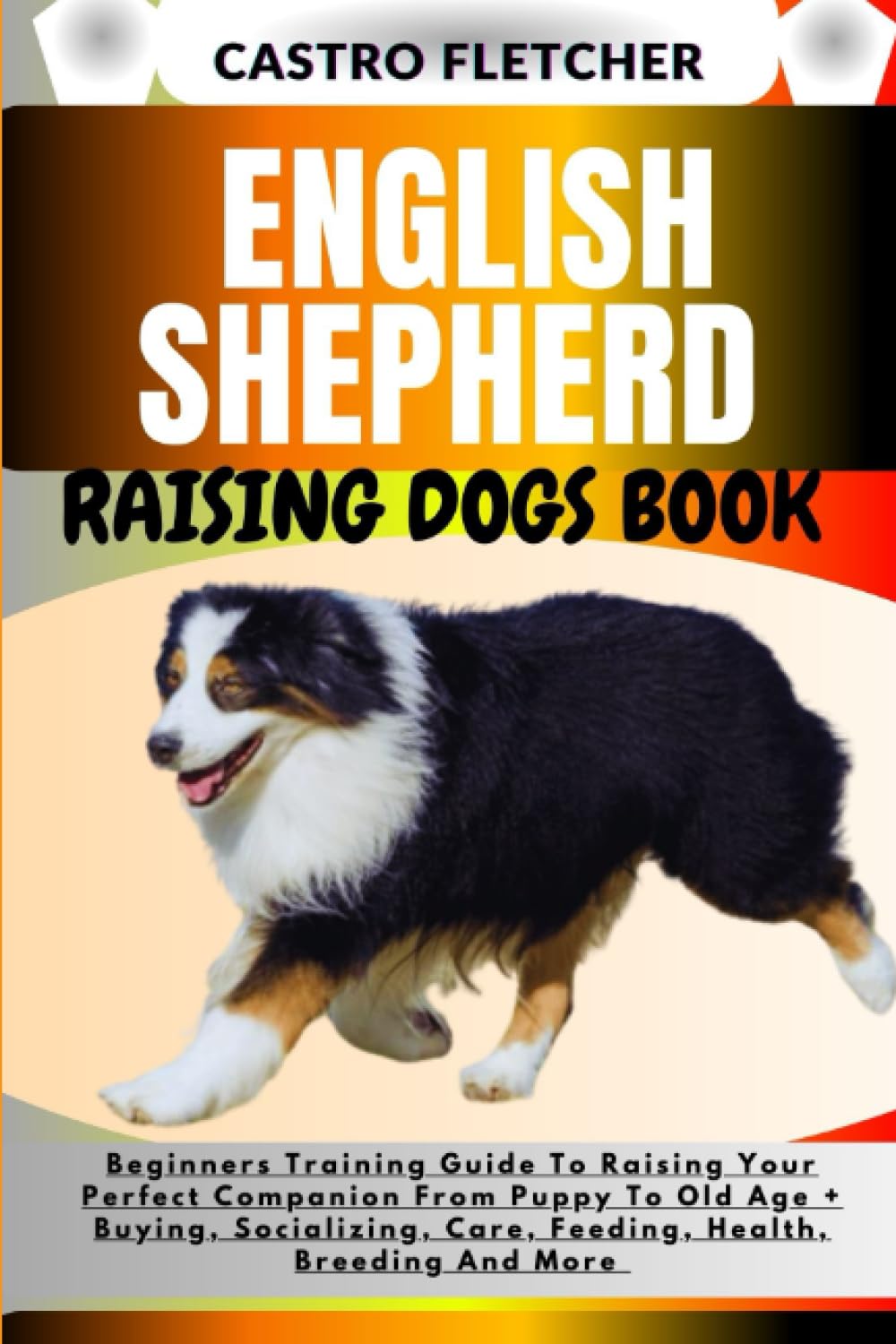 ENGLISH SHEPHERD RAISING DOGS BOOK: Beginners Training Guide To Raising Your Perfect Companion From Puppy To Old Age + Buying, Socializing, Care,