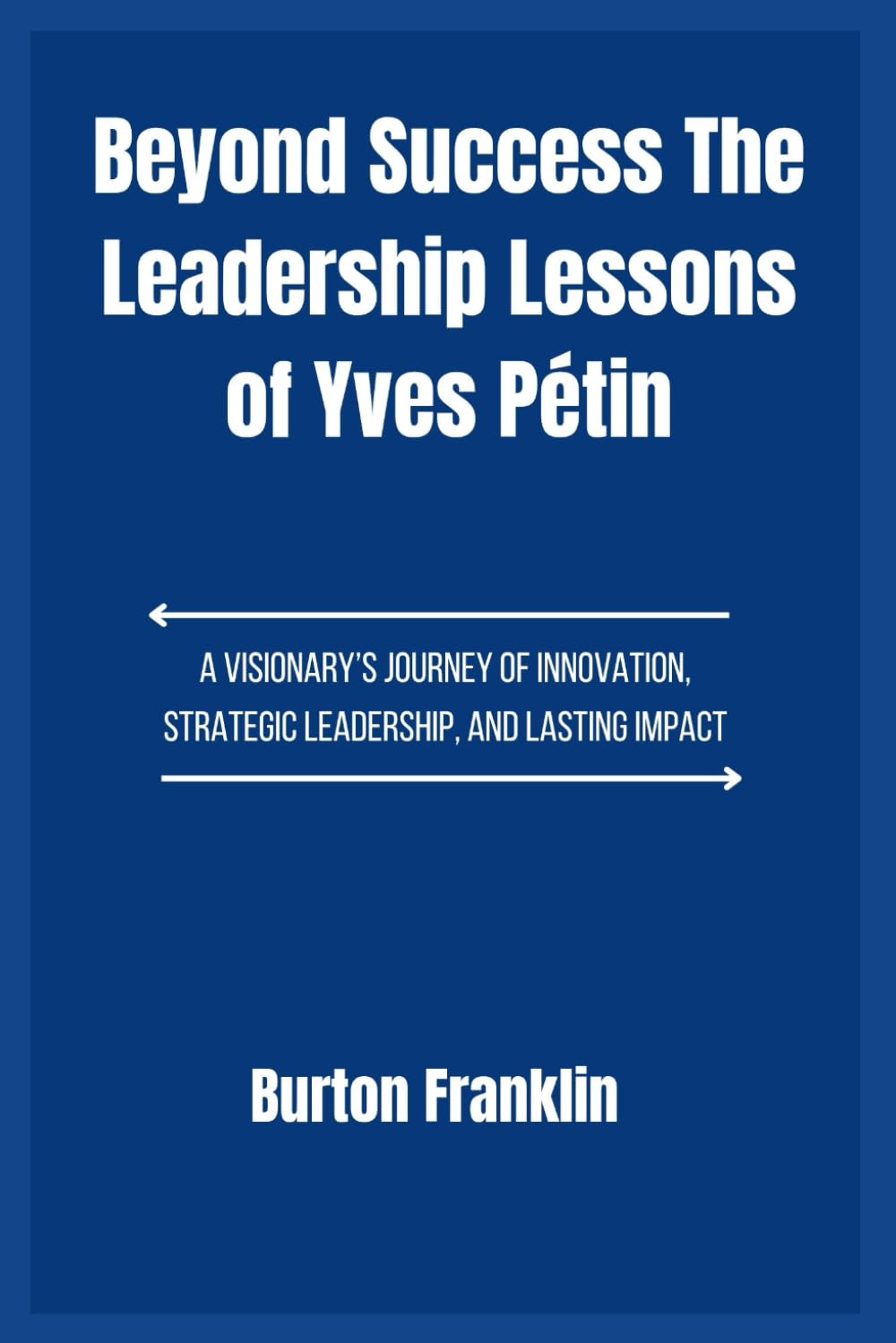 Beyond Success The Leadership Lessons of Yves Pétin: A Visionary’s Journey of Innovation, Strategic Leadership, and Lasting Impact