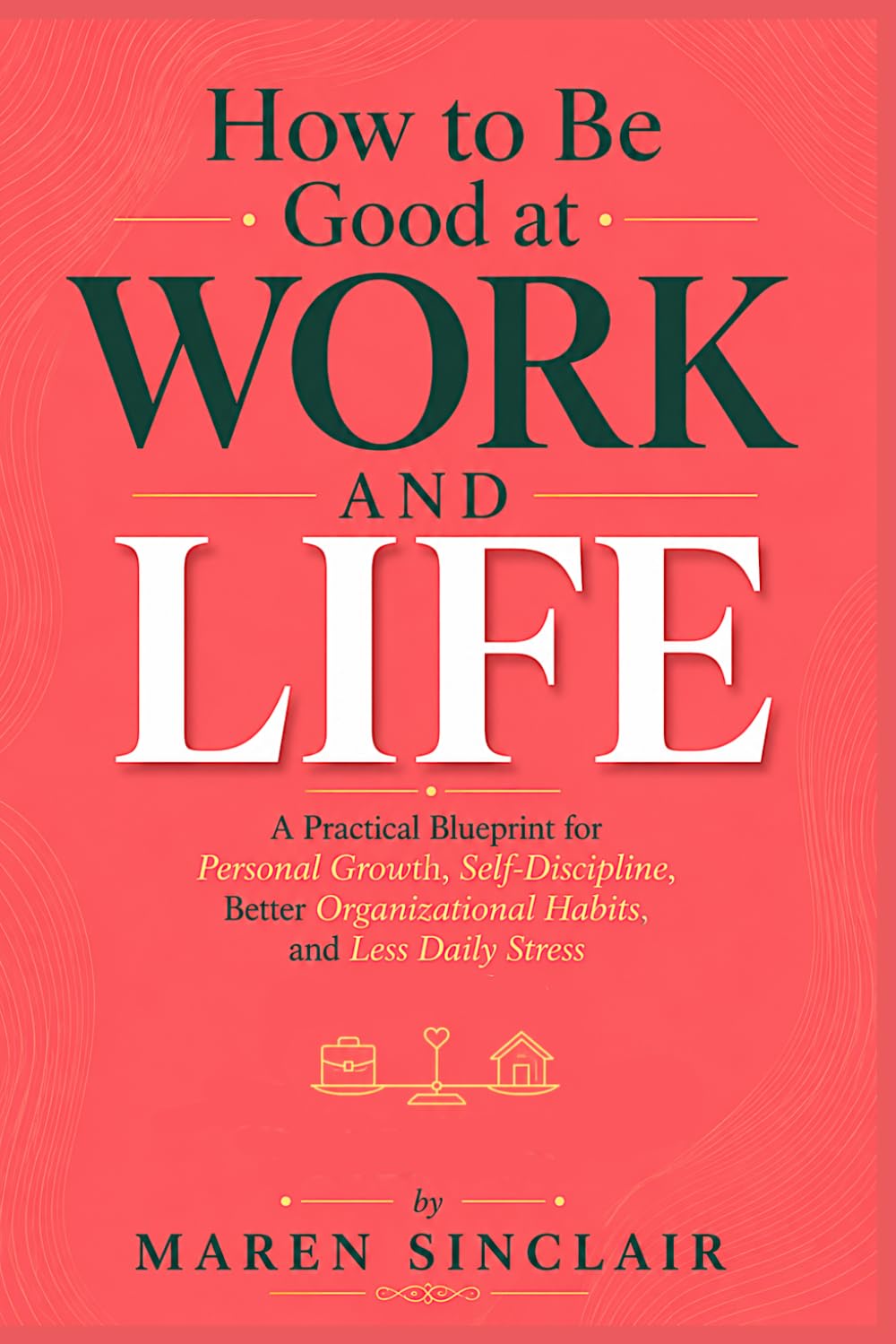 How to Be Good at Work and Life: A Practical Blueprint for Personal Growth, Self-Discipline, Better Organizational Habits, and Less Daily Stress