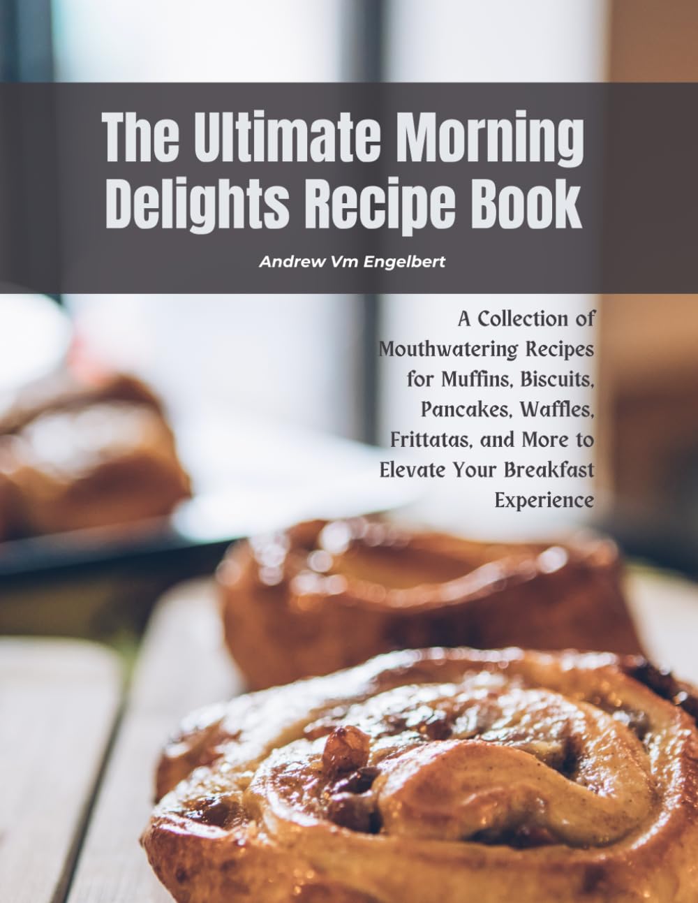 The Ultimate Morning Delights Recipe Book: A Collection of Mouthwatering Recipes for Muffins, Biscuits, Pancakes, Waffles, Frittatas, and More to Elevate Your Breakfast Experience