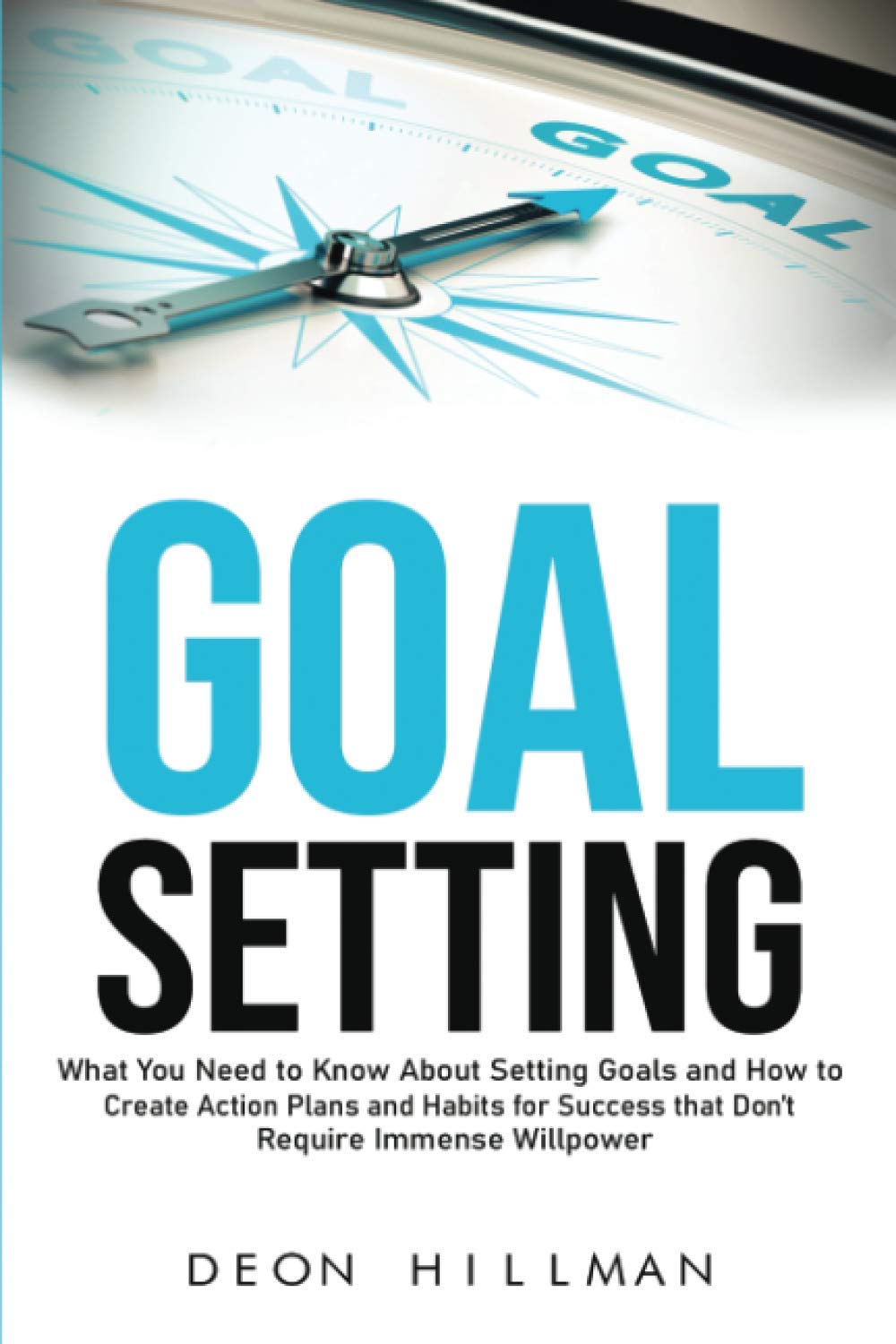 Goal Setting: What You Need to Know About Setting Goals and How to Create Action Plans and Habits for Success that Don’t Require Immense Willpower (Reaching Goals)