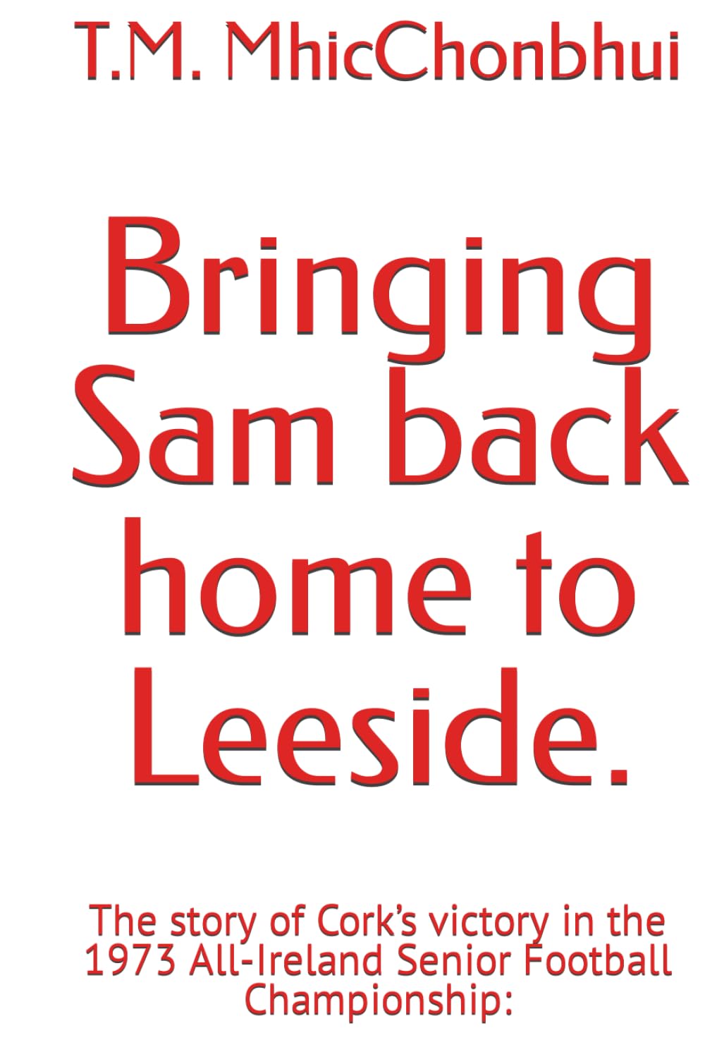 Bringing Sam back home to Leeside.: The story of Cork’s victory in the 1973 All-Ireland Senior Football Championship: