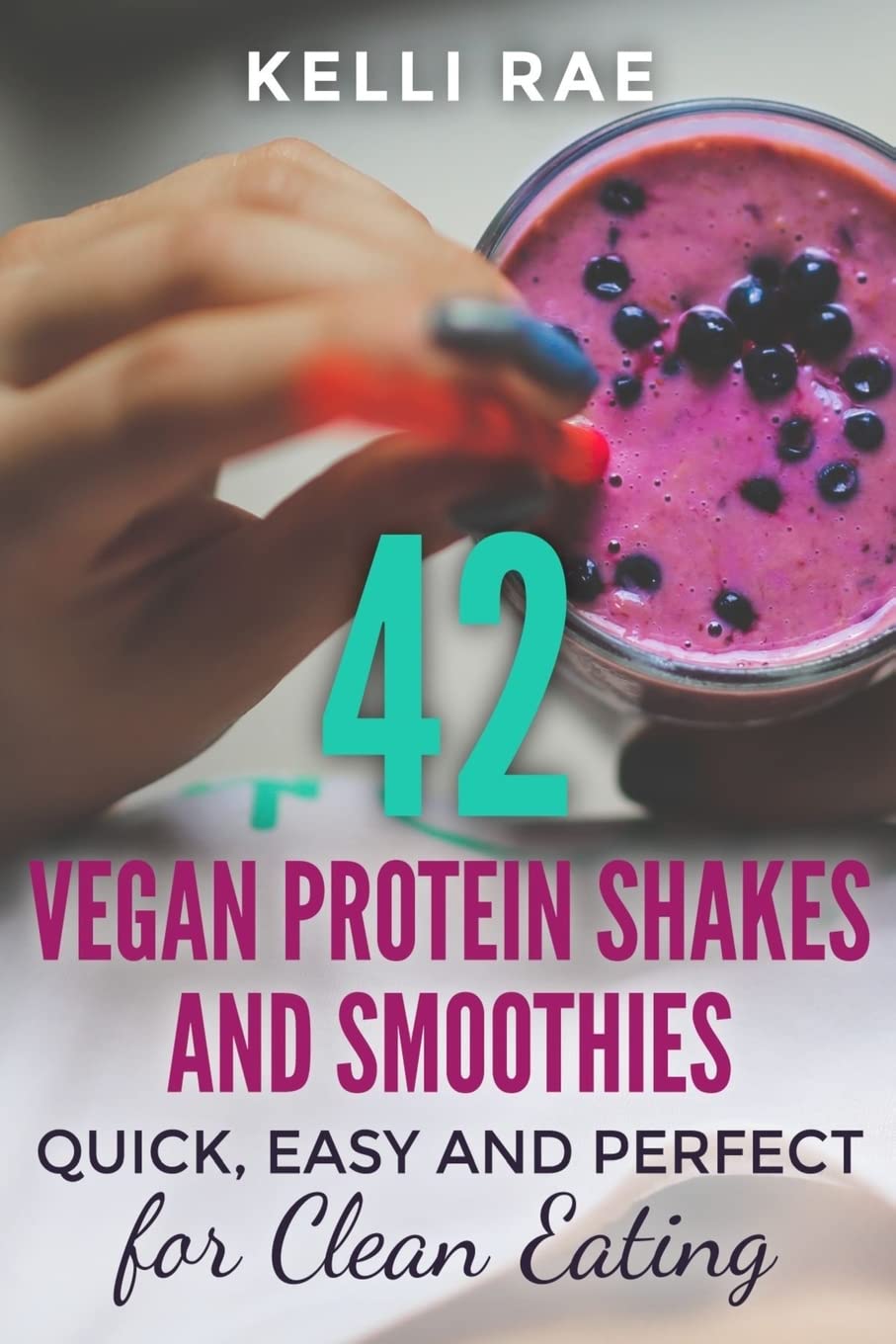 42 Vegan Protein Shakes and Smoothies: Quick, Easy and Perfect for Clean Eating
