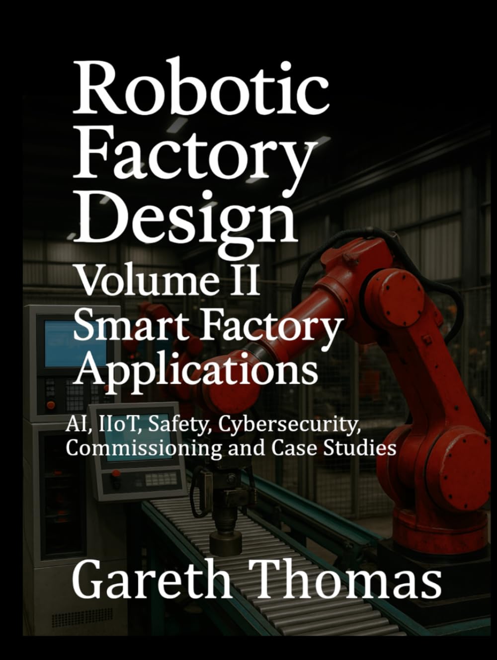 Robotic Factory Design: Volume II Smart Factory Applications: AI, IIoT, Safety, Cybersecurity, Commissioning and Case Studies (Factory Intelligence: The Smart Manufacturing Systems Series)