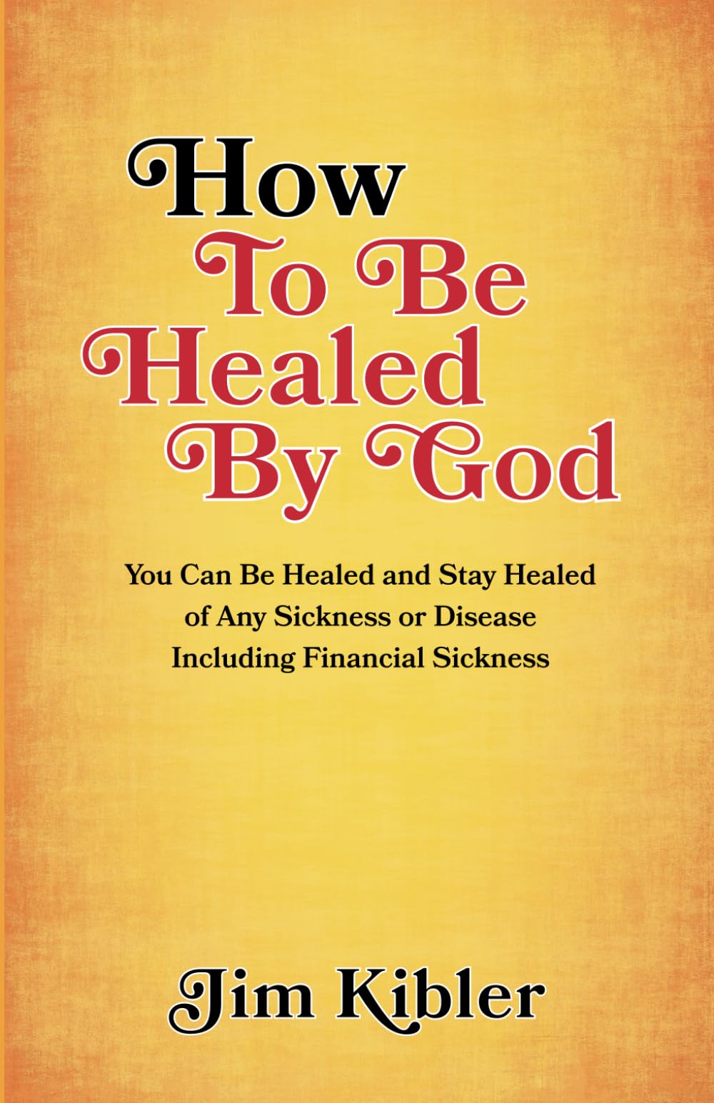 How to Be Healed by God: You Can Be Healed and Stay Healed of Any Sickness or Disease Including Financial Sickness