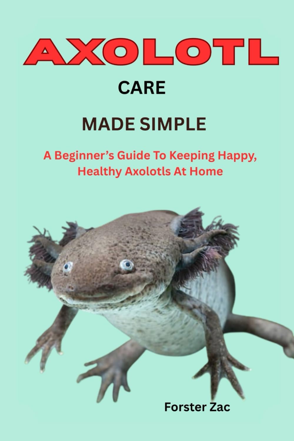 AXOLOTL CARE MADE SIMPLE: A Beginner’s Guide To Keeping Happy, Healthy Axolotls At Home