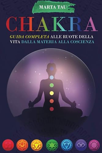 Chakra: Guida completa alle ruote della vita, dalla materia alla coscienza