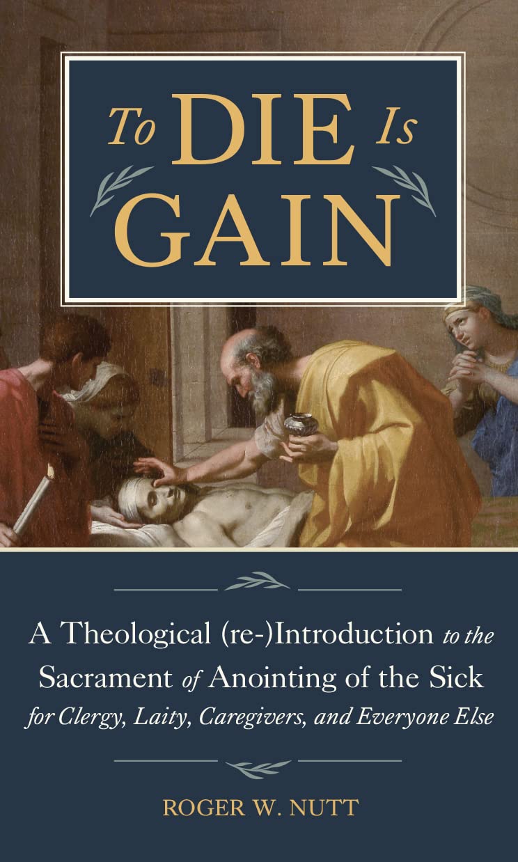 To Die Is Gain: A Theological (re-)Introduction to the Sacrament of Anointing of the Sick for Clergy, Laity, Caregivers, and Everyone Else