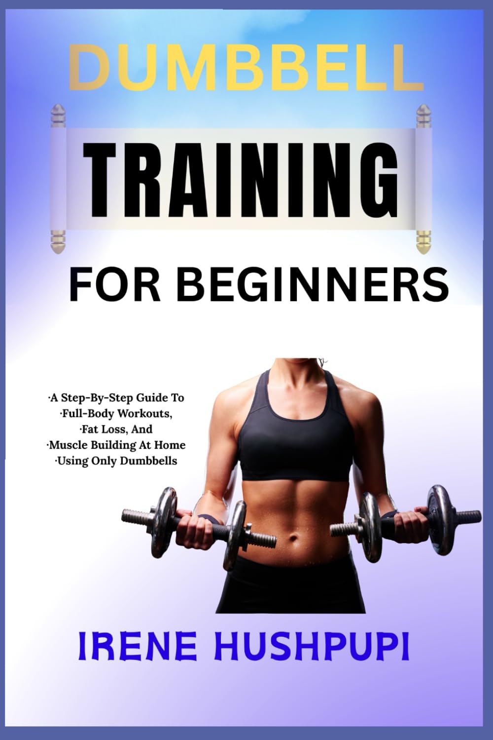 DUMBBELL TRAINING FOR BEGINNERS: •A Step-By-Step Guide To •Full-Body Workouts, •Fat Loss, And •Muscle Building At Home •Using Only Dumbbells