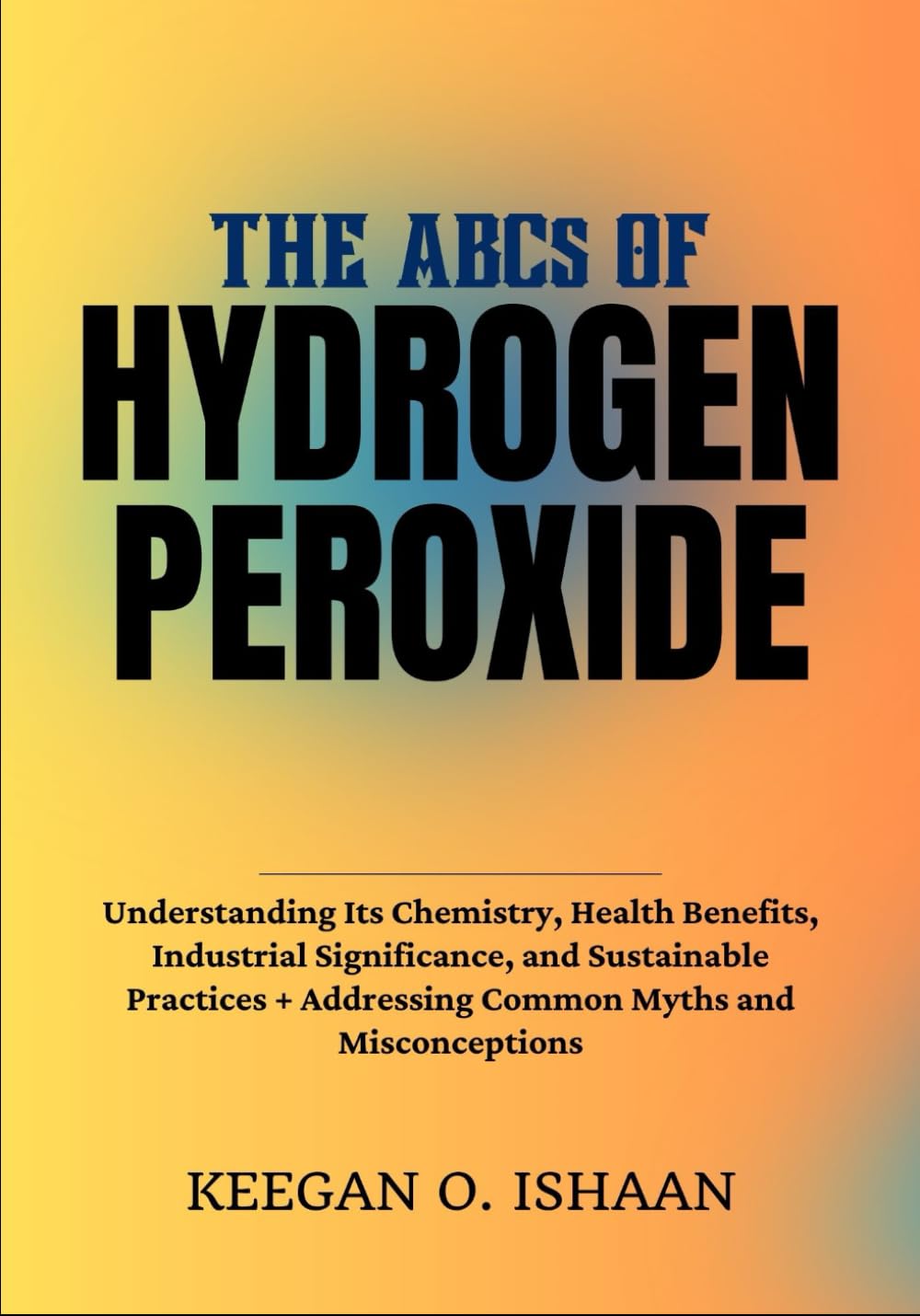 THE ABCs OF HYDROGEN PEROXIDE: Understanding Its Chemistry, Health Benefits, Industrial Significance, and Sustainable Practices + Addressing Common Myths and Misconceptions
