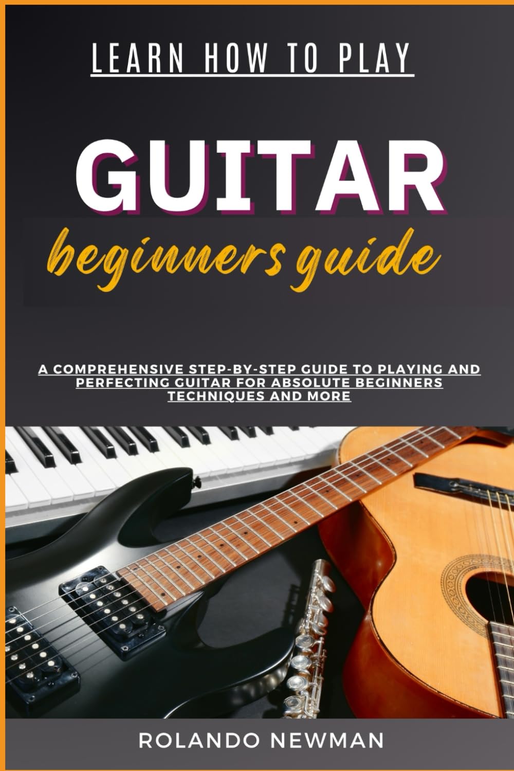 LEARN HOW TO PLAY GUITAR BEGINNERS GUIDE: A Comprehensive Step-By-Step Guide To Playing And Perfecting Guitar For Absolute Beginners Techniques And More