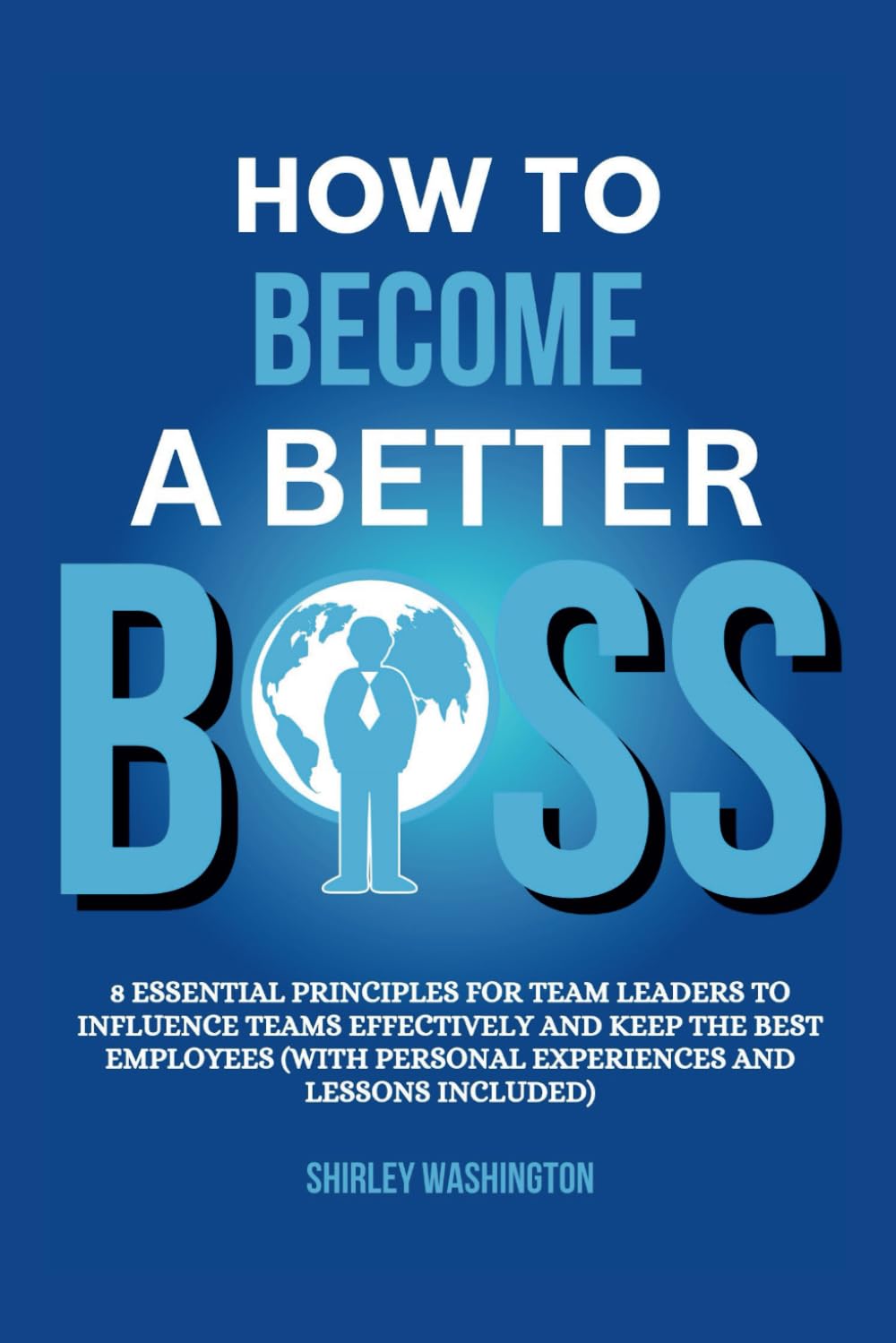 HOW TO BECOME A BETTER BOSS: 8 Essential Principles For Team Leaders To Influence Teams Effectively And Keep The Best Employees (With Personal Experiences And Lessons Included)