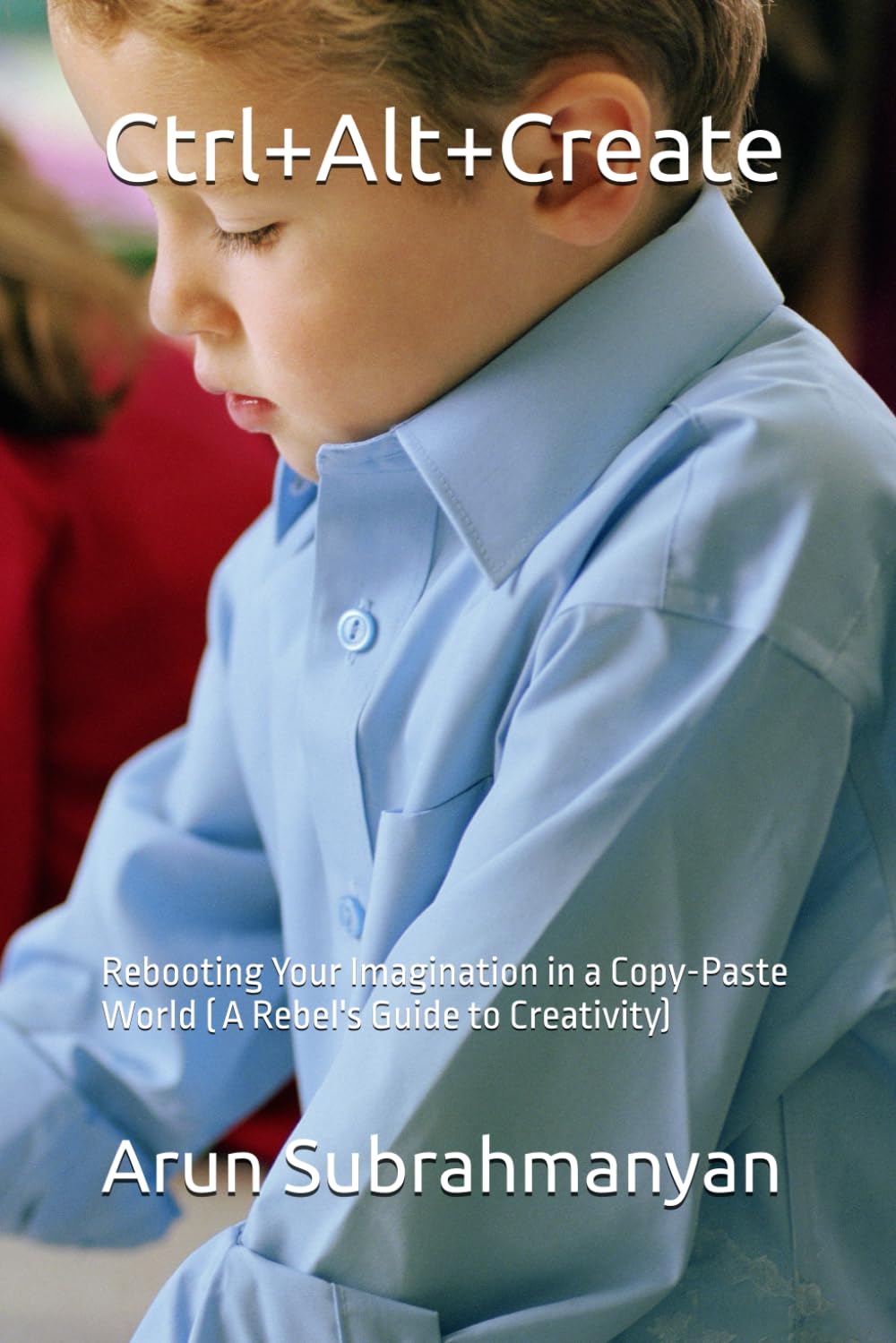Ctrl+Alt+Create: Rebooting Your Imagination in a Copy-Paste World ( A Rebel's Guide to Creativity)