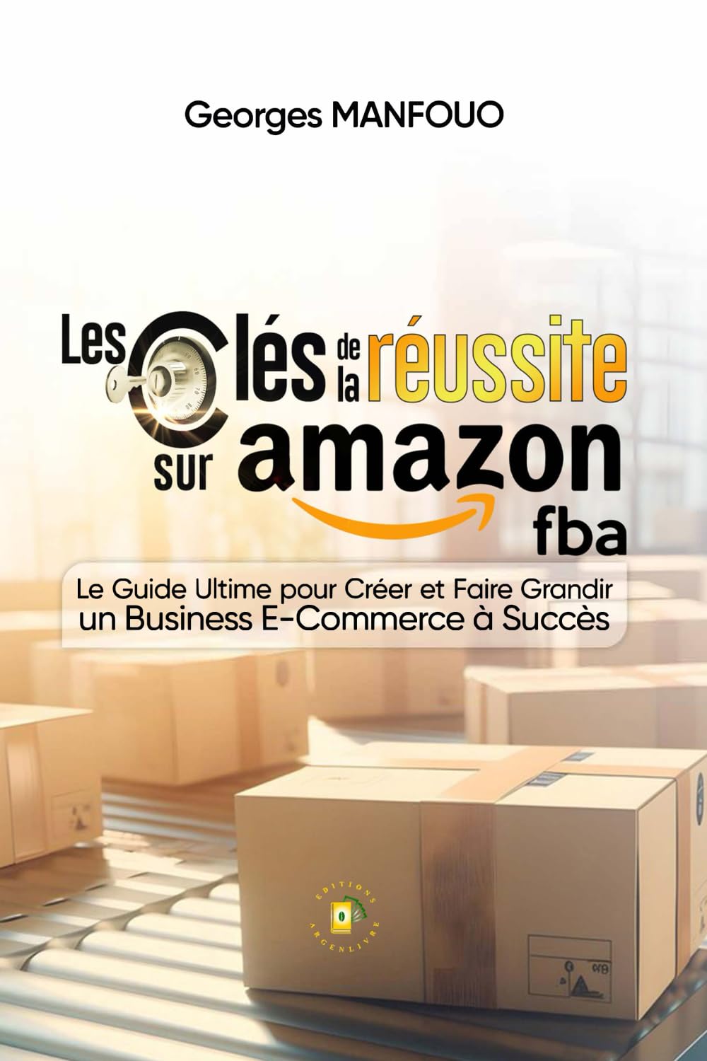 Les clés de la réussite sur Amazon FBA: Le Guide Ultime pour Créer et Faire Grandir un Business e-Commerce à Succès