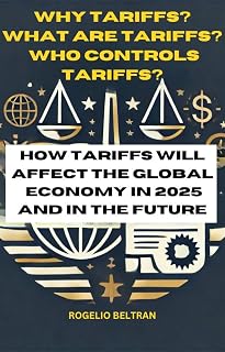 WHY TARIFFS? WHAT ARE TARIFFS? WHO CONTROLS TARIFFS?: HOW TARIFFS WILL AFFECT THE GLOBAL ECONOMY IN 2025 AND IN THE FUTURE