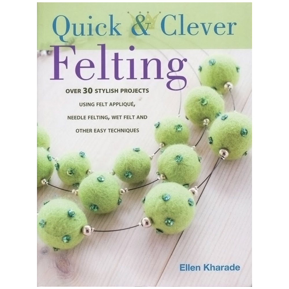 Quick And Clever Felting: 25 Stylish Projects Using Felt Applique, Needle Felting, Wet Felting and Other Easy Techniques