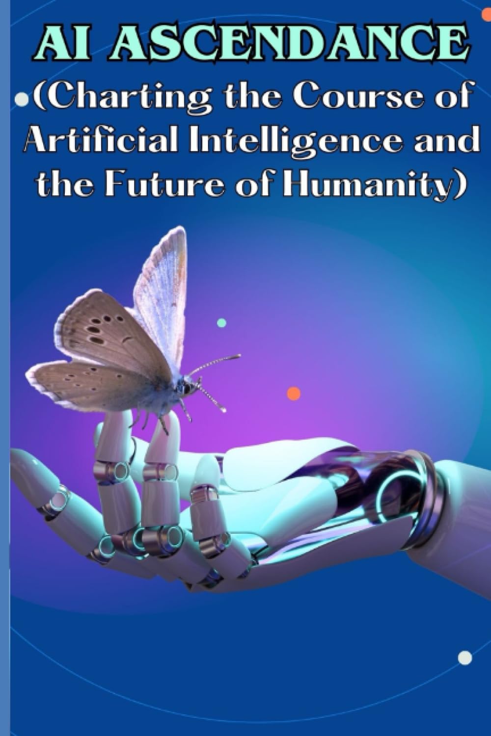 AI Ascendance (Charting the Course of Artificial Intelligence and the Future of Humanity)