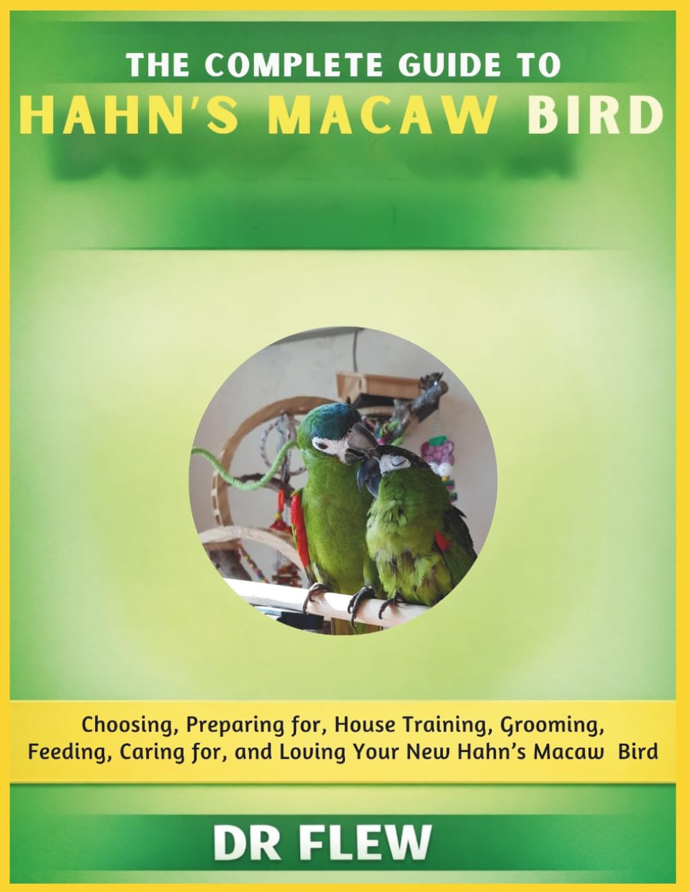 THE COMPLETE GUIDE TO HAHN’S MACAW BIRD: CHOOSING, PREPARING FOR, HOUSE TRAINING, GROOMING, FEEDING, CARING FOR AND LOVING YOUR NEW HAHN’S MACAW BIRD