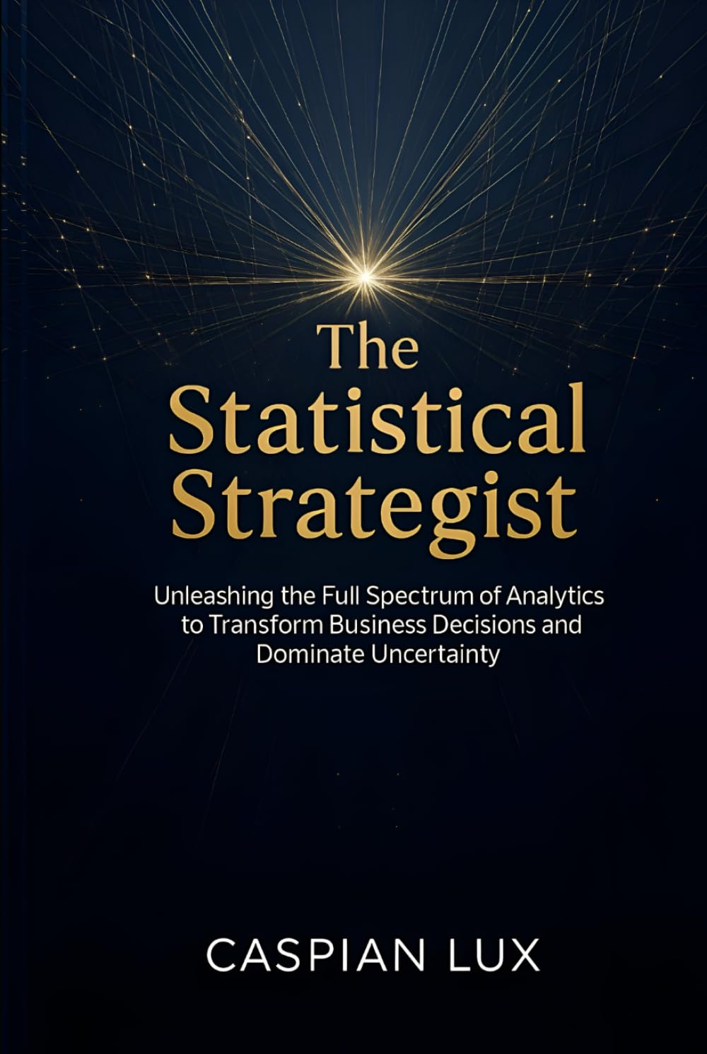 The Statistical Strategist: Unleashing the Full Spectrum of Analytics to Transform Business Decisions and Dominate Uncertainty (Strategic Advantage Series)