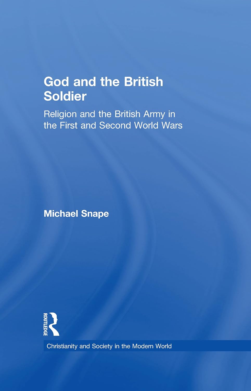 God and the British Soldier: Religion and the British Army in the First and Second World Wars (Christianity and Society in the Modern World)